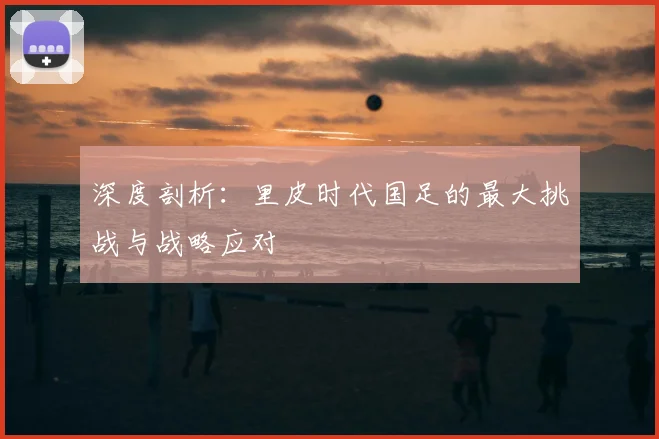 深度剖析：里皮时代国足的最大挑战与战略应对