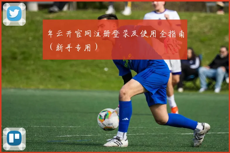 年云开官网注册登录及使用全指南（新手专用）