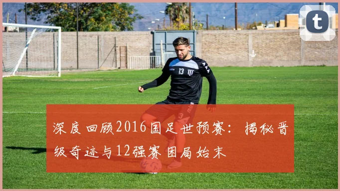 深度回顾2016国足世预赛：揭秘晋级奇迹与12强赛困局始末