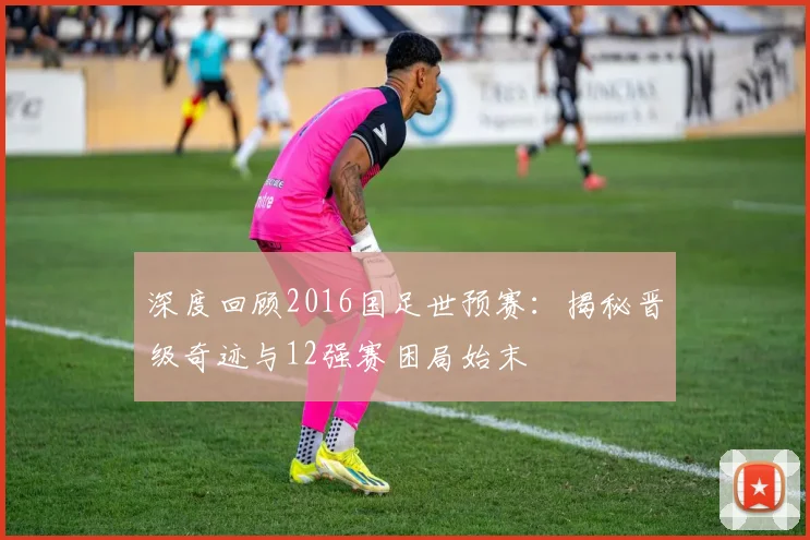 深度回顾2016国足世预赛：揭秘晋级奇迹与12强赛困局始末