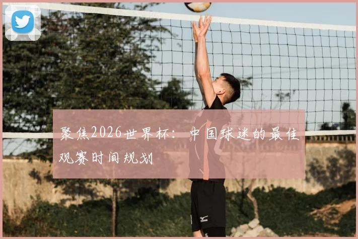 聚焦2026世界杯：中国球迷的最佳观赛时间规划